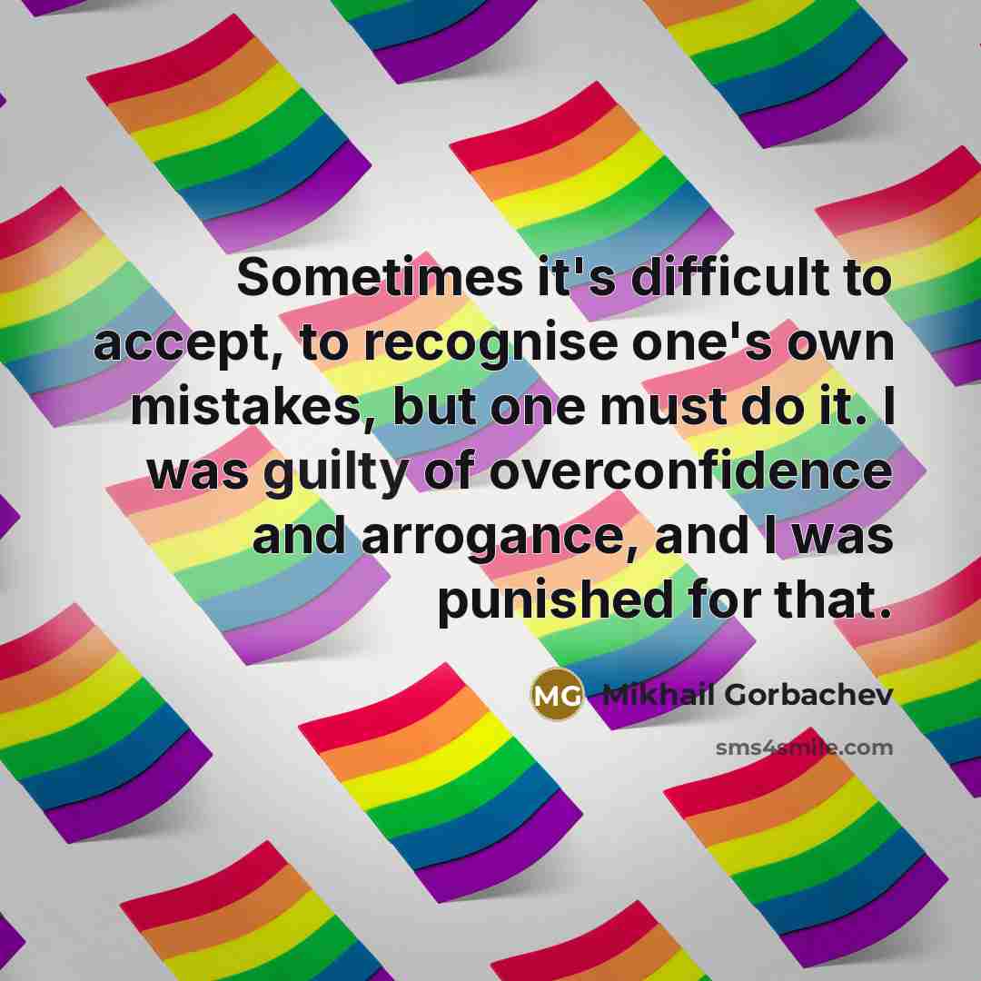 “Sometimes it's difficult to accept, to recognise one's own mistakes, but one must do it. I was guilty of overconfidence and arrogance, and I was punished for that.” quote by Mikhail Gorbachev
