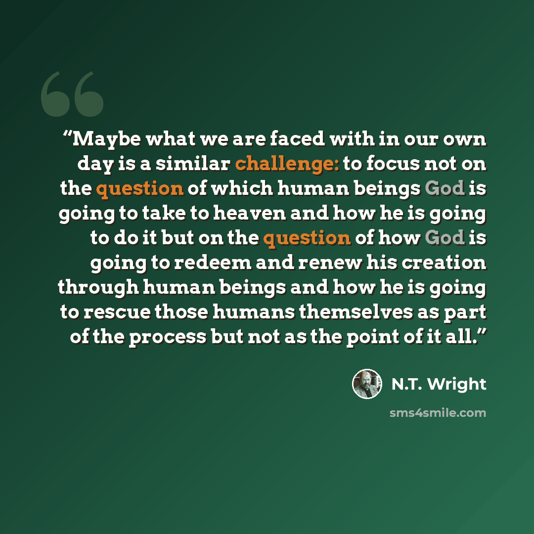 “Maybe what we are faced with in our own day is a similar challenge: to focus not on the question of which human beings God is going to take to heaven and how he is going to do it but on the question of how God is going to redeem and renew his creation through human beings and how he is going to…” quote by N.T. Wright