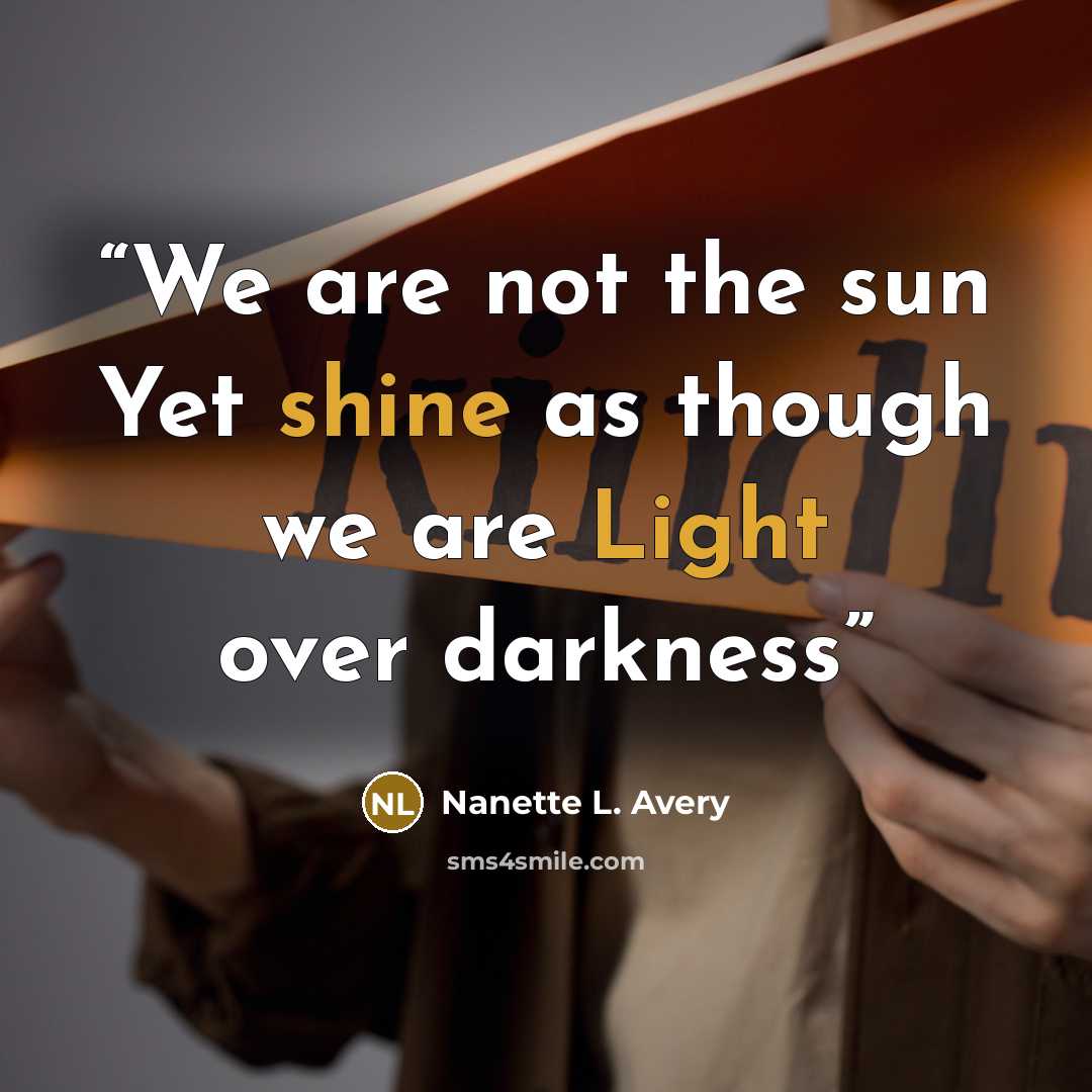 “We are not the sun Yet shine as though we are Light over darkness” quote by Nanette L. Avery