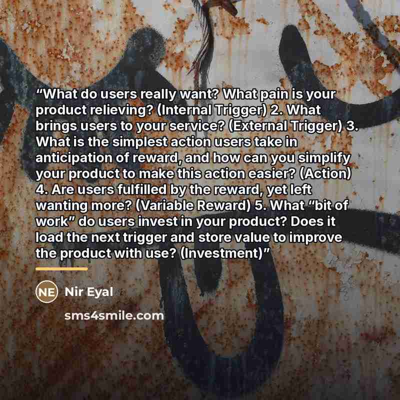 “What do users really want? What pain is your product relieving? (Internal Trigger) 2. What brings users to your service? (External Trigger) 3. What is the simplest action users take in anticipation of reward, and how can you simplify your product to make this action easier? (Action) 4. Are users…” quote by Nir Eyal