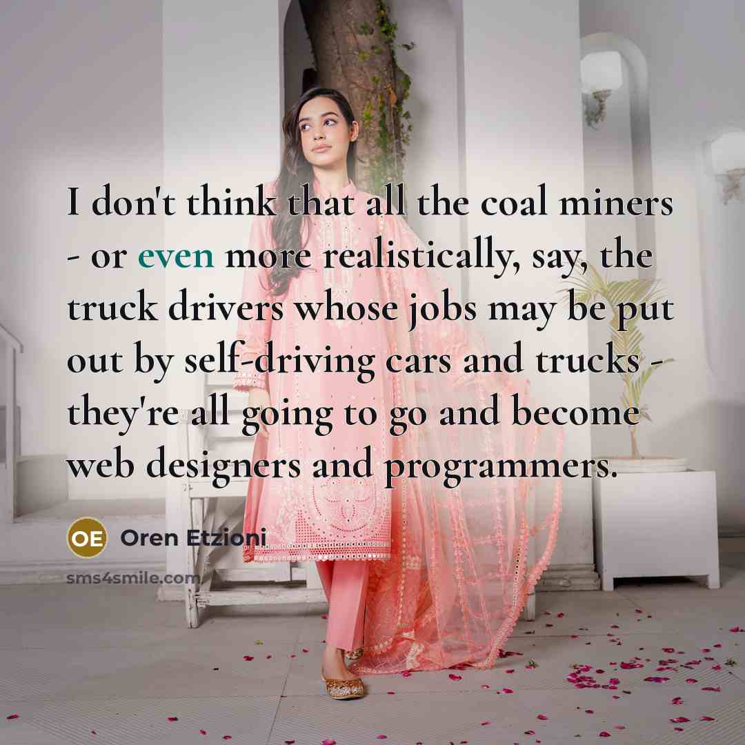 “I don't think that all the coal miners - or even more realistically, say, the truck drivers whose jobs may be put out by self-driving cars and trucks - they're all going to go and become web designers and programmers.” quote by Oren Etzioni