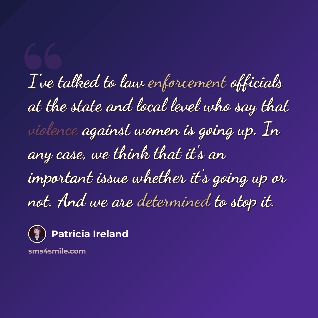“I've talked to law enforcement officials at the state and local level who say that violence against women is going up. In any case, we think that it's an important issue whether it's going up or not. And we are determined to stop it.” quote by Patricia Ireland