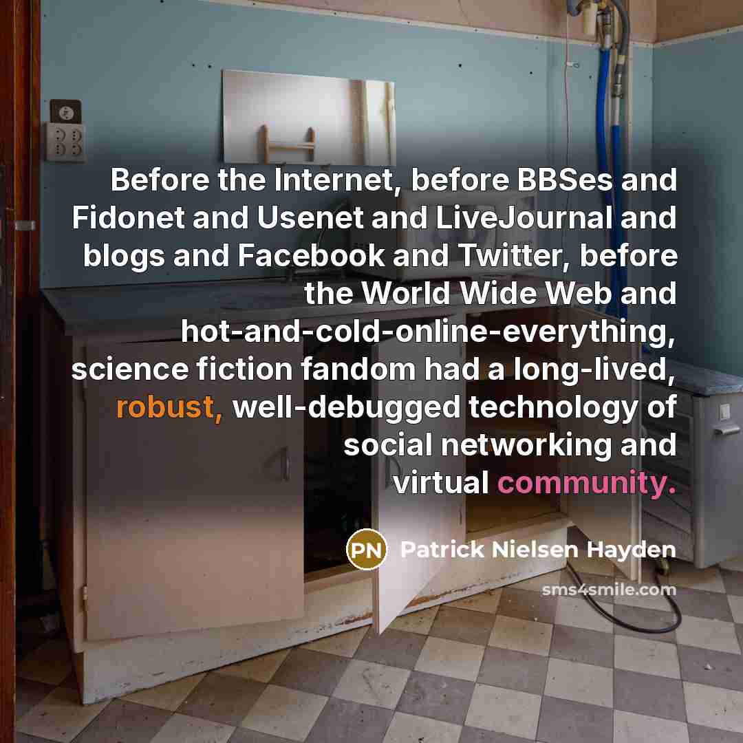 “Before the Internet, before BBSes and Fidonet and Usenet and LiveJournal and blogs and Facebook and Twitter, before the World Wide Web and hot-and-cold-online-everything, science fiction fandom had a long-lived, robust, well-debugged technology of social networking and virtual community.” quote by Patrick Nielsen Hayden
