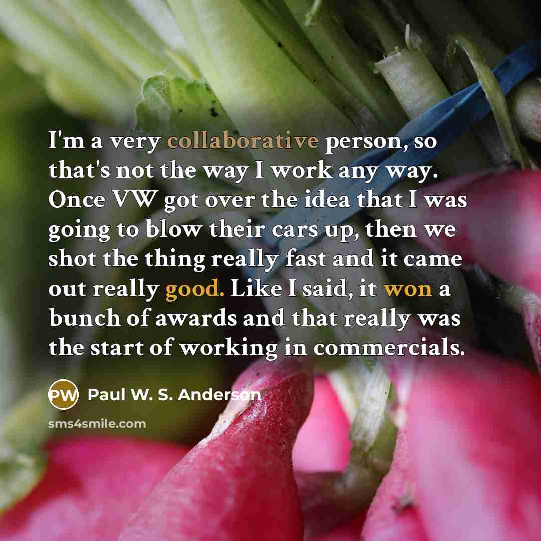“I'm a very collaborative person, so that's not the way I work any way. Once VW got over the idea that I was going to blow their cars up, then we shot the thing really fast and it came out really good. Like I said, it won a bunch of awards and that really was the start of working in commercials.” quote by Paul W. S. Anderson