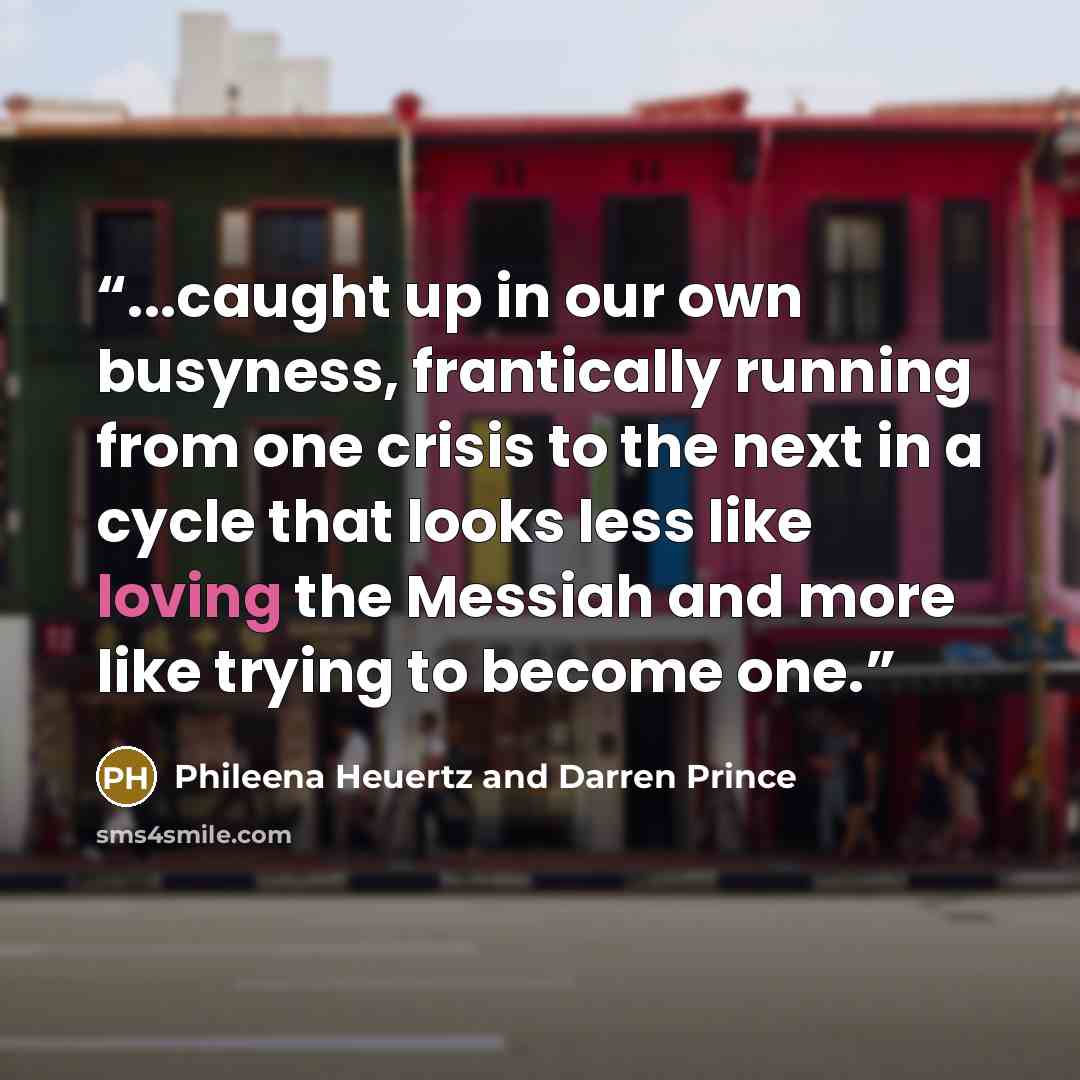 “...caught up in our own busyness, frantically running from one crisis to the next in a cycle that looks less like loving the Messiah and more like trying to become one.” quote by Phileena Heuertz and Darren Prince