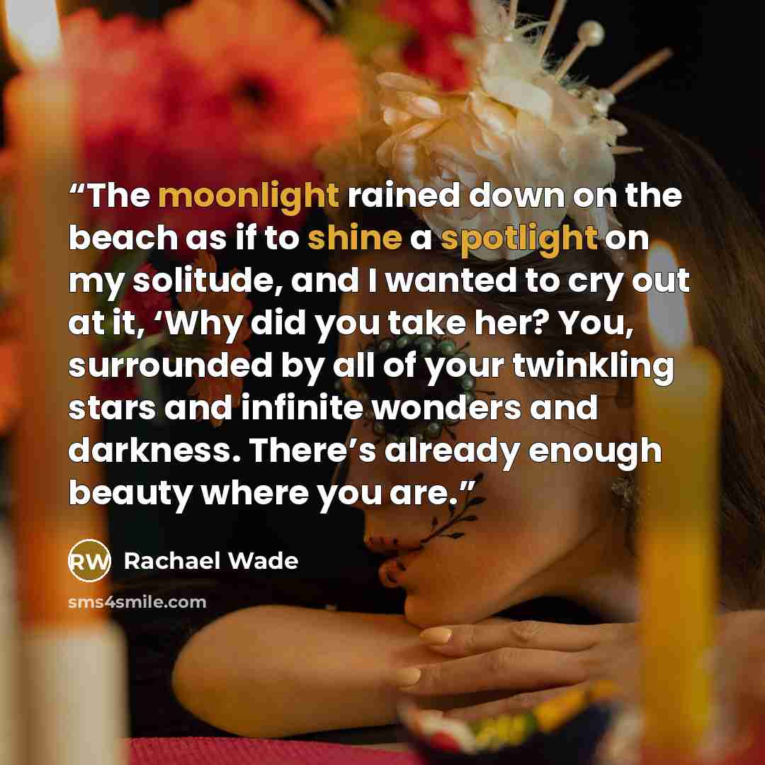 “The moonlight rained down on the beach as if to shine a spotlight on my solitude, and I wanted to cry out at it, ‘Why did you take her? You, surrounded by all of your twinkling stars and infinite wonders and darkness. There’s already enough beauty where you are.” quote by Rachael Wade
