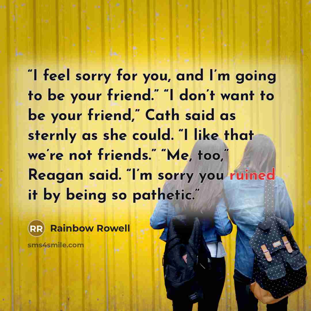 “I feel sorry for you, and I’m going to be your friend.” “I don’t want to be your friend,” Cath said as sternly as she could. “I like that we’re not friends.” “Me, too,” Reagan said. “I’m sorry you ruined it by being so pathetic.” quote by Rainbow Rowell
