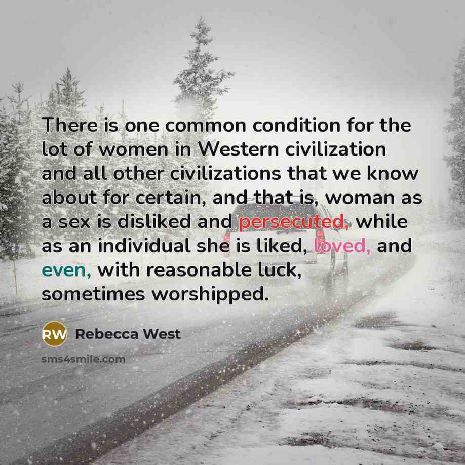 “There is one common condition for the lot of women in Western civilization and all other civilizations that we know about for certain, and that is, woman as a sex is disliked and persecuted, while as an individual she is liked, loved, and even, with reasonable luck, sometimes worshipped.” quote by Rebecca West