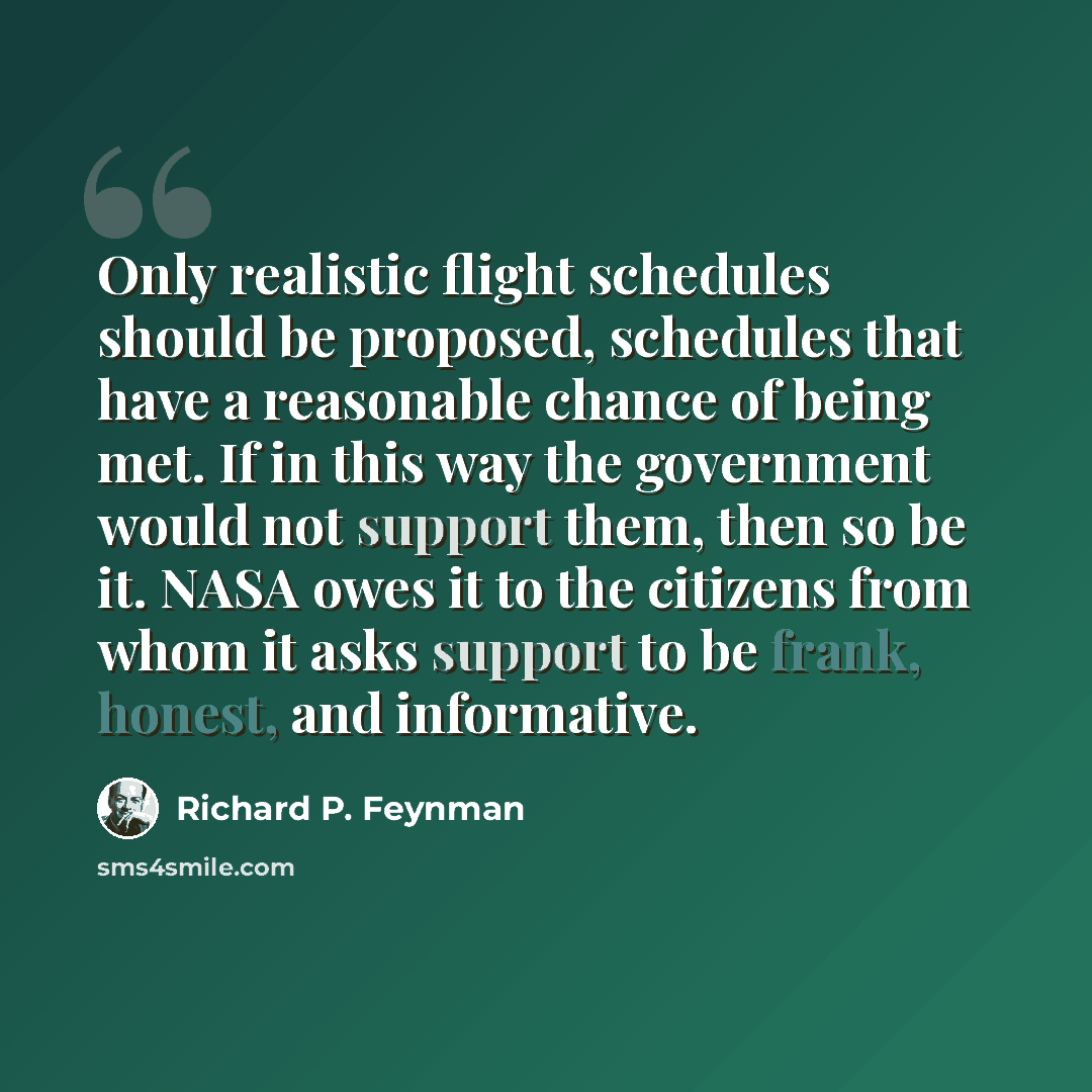 “Only realistic flight schedules should be proposed, schedules that have a reasonable chance of being met. If in this way the government would not support them, then so be it. NASA owes it to the citizens from whom it asks support to be frank, honest, and informative.” quote by Richard P. Feynman
