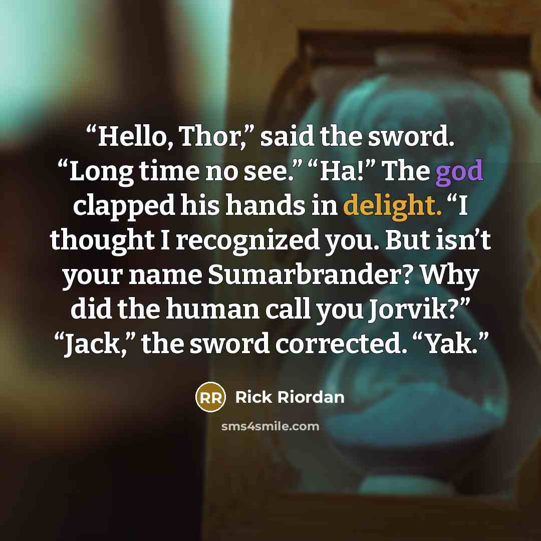 “Hello, Thor,” said the sword. “Long time no see.” “Ha!” The god clapped his hands in delight. “I thought I recognized you. But isn’t your name Sumarbrander? Why did the human call you Jorvik?” “Jack,” the sword corrected. “Yak.” quote by Rick Riordan