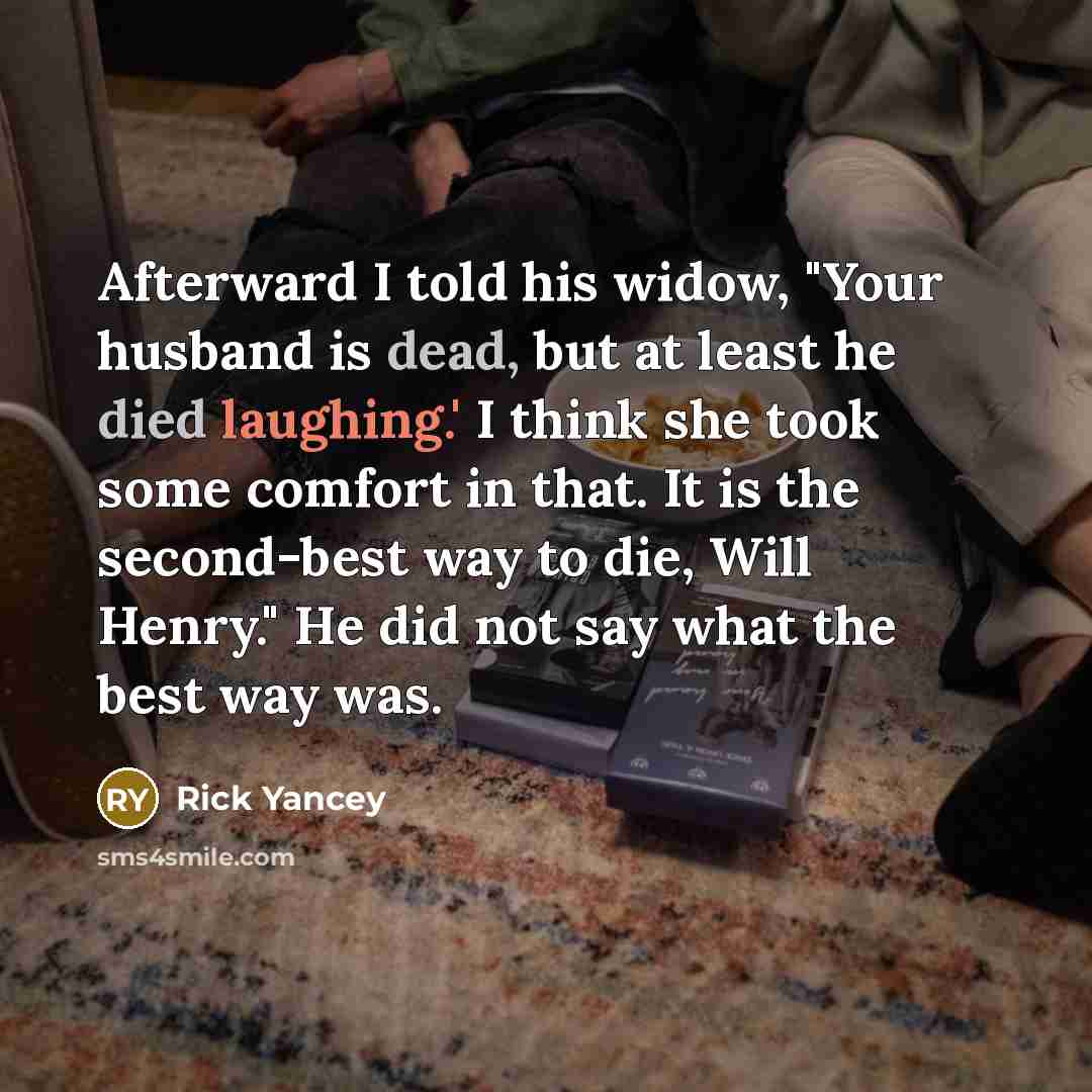 “Afterward I told his widow, "Your husband is dead, but at least he died laughing.' I think she took some comfort in that. It is the second-best way to die, Will Henry." He did not say what the best way was.” quote by Rick Yancey
