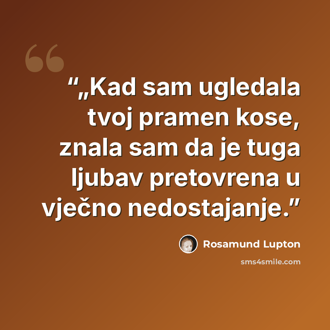 “„Kad sam ugledala tvoj pramen kose, znala sam da je tuga ljubav pretovrena u vječno nedostajanje.” quote by Rosamund Lupton