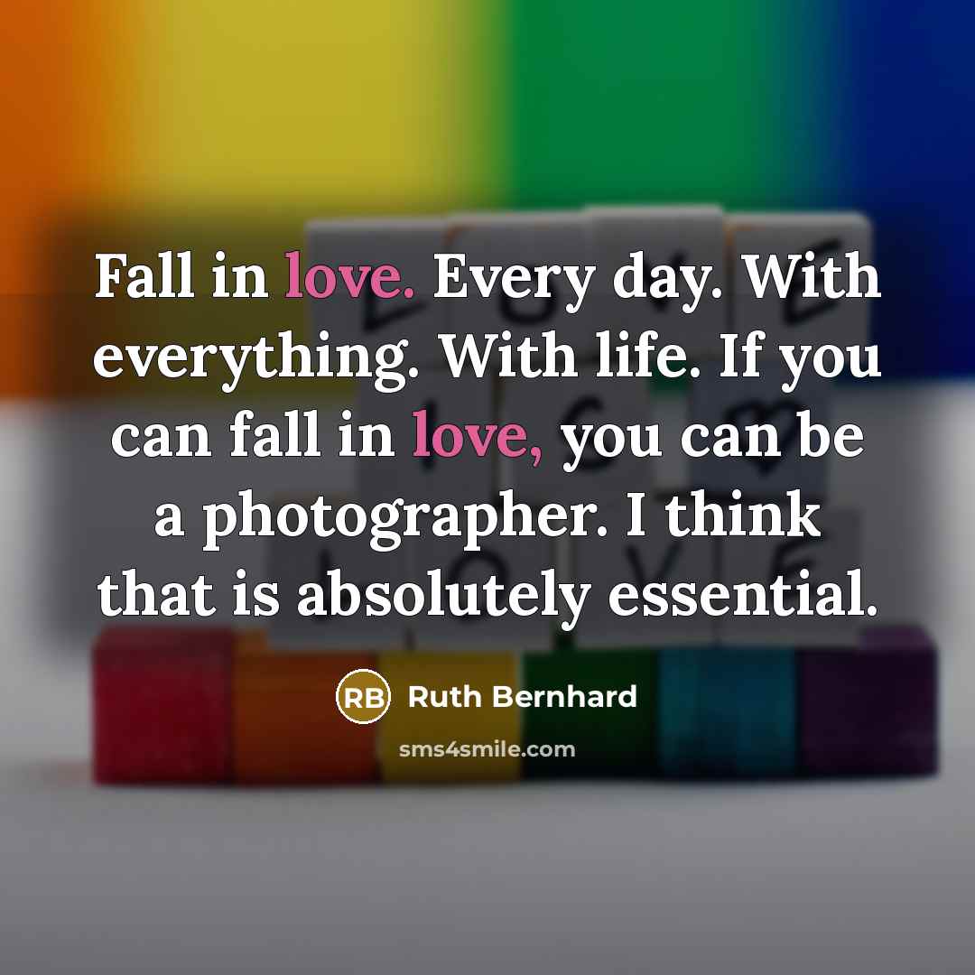 “Fall in love. Every day. With everything. With life. If you can fall in love, you can be a photographer. I think that is absolutely essential.” quote by Ruth Bernhard
