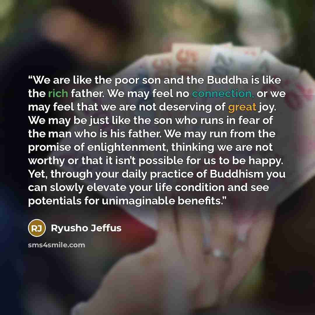 “We are like the poor son and the Buddha is like the rich father. We may feel no connection, or we may feel that we are not deserving of great joy. We may be just like the son who runs in fear of the man who is his father. We may run from the promise of enlightenment, thinking we are not worthy or…” quote by Ryusho Jeffus