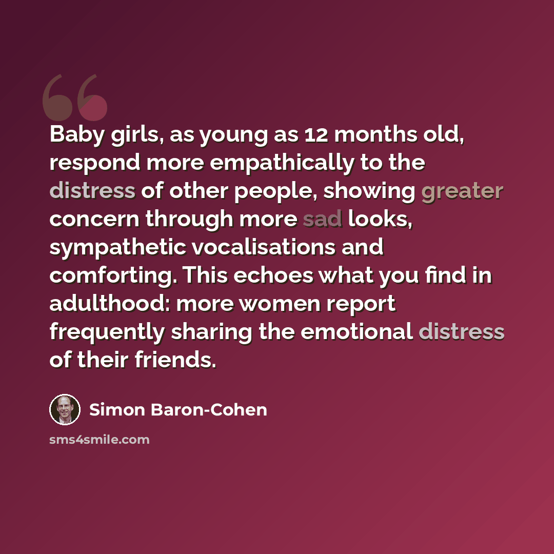 “Baby girls, as young as 12 months old, respond more empathically to the distress of other people, showing greater concern through more sad looks, sympathetic vocalisations and comforting. This echoes what you find in adulthood: more women report frequently sharing the emotional distress of their…” quote by Simon Baron-Cohen