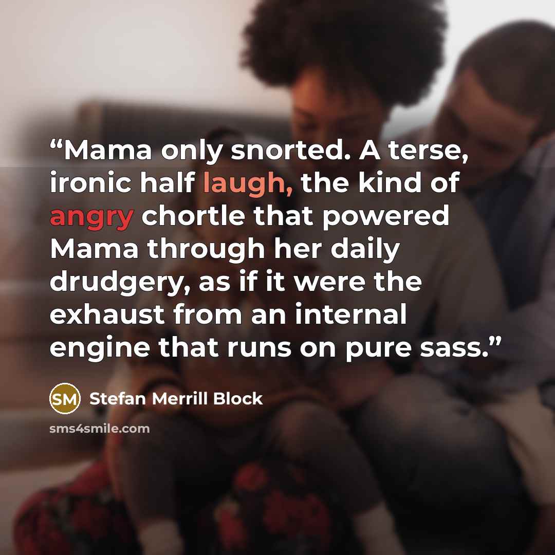 “Mama only snorted. A terse, ironic half laugh, the kind of angry chortle that powered Mama through her daily drudgery, as if it were the exhaust from an internal engine that runs on pure sass.” quote by Stefan Merrill Block