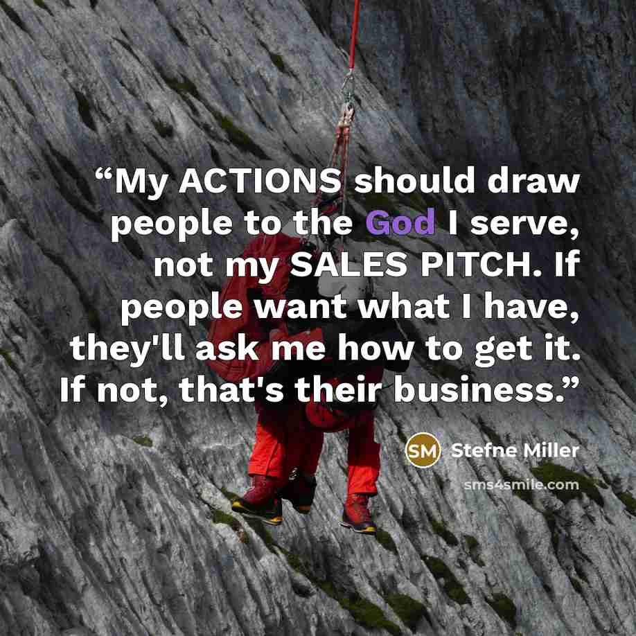 “My ACTIONS should draw people to the God I serve, not my SALES PITCH. If people want what I have, they'll ask me how to get it. If not, that's their business.” quote by Stefne Miller
