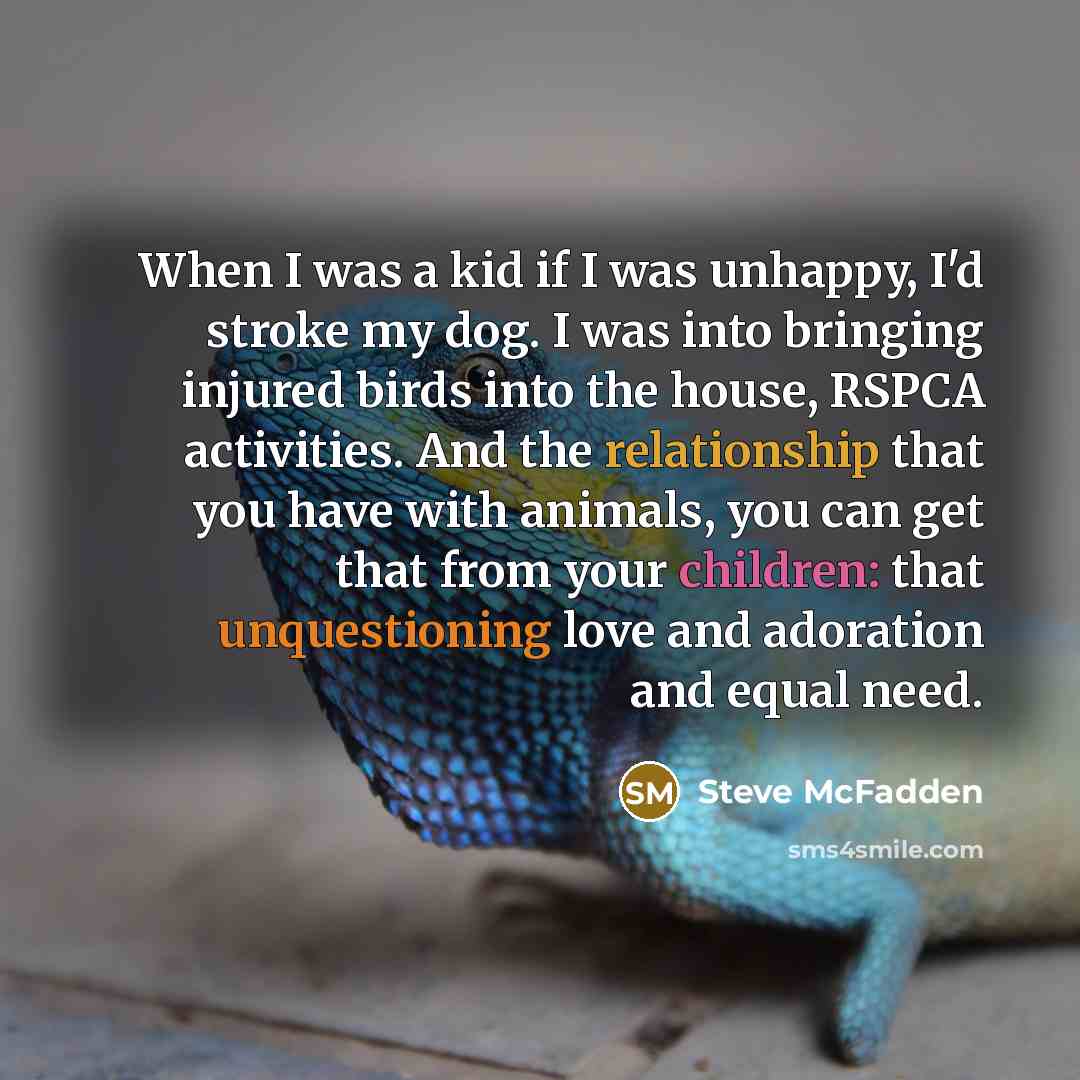 “When I was a kid if I was unhappy, I'd stroke my dog. I was into bringing injured birds into the house, RSPCA activities. And the relationship that you have with animals, you can get that from your children: that unquestioning love and adoration and equal need.” quote by Steve McFadden