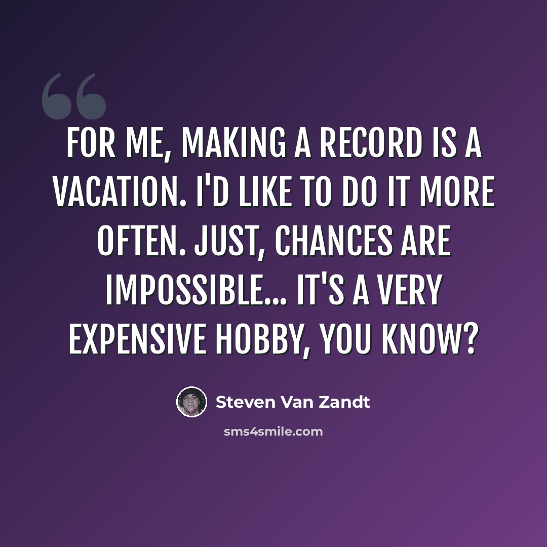 “For me, making a record is a vacation. I'd like to do it more often. Just, chances are impossible... It's a very expensive hobby, you know?” quote by Steven Van Zandt