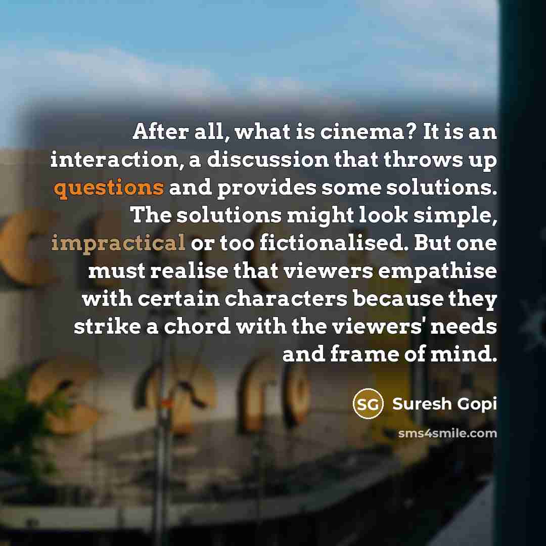 “After all, what is cinema? It is an interaction, a discussion that throws up questions and provides some solutions. The solutions might look simple, impractical or too fictionalised. But one must realise that viewers empathise with certain characters because they strike a chord with the viewers'…” quote by Suresh Gopi