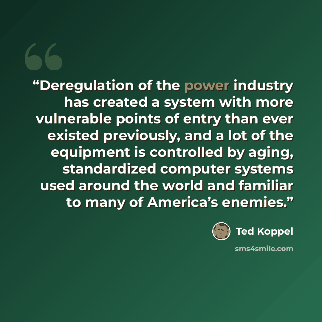 “Deregulation of the power industry has created a system with more vulnerable points of entry than ever existed previously, and a lot of the equipment is controlled by aging, standardized computer systems used around the world and familiar to many of America’s enemies.” quote by Ted Koppel
