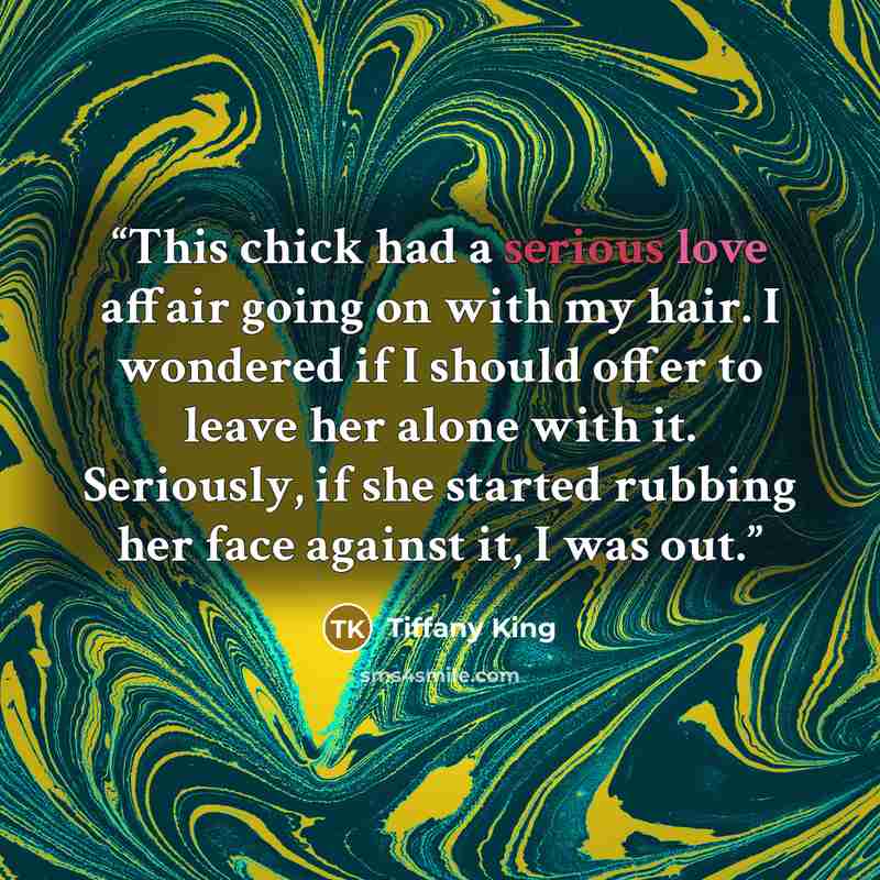 “This chick had a serious love affair going on with my hair. I wondered if I should offer to leave her alone with it. Seriously, if she started rubbing her face against it, I was out.” quote by Tiffany King