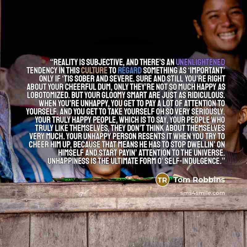 “Reality is subjective, and there’s an unenlightened tendency in this culture to regard something as ‘important’ only if ‘tis sober and severe. Sure and still you’re right about your Cheerful Dum, only they’re not so much happy as lobotomized. But your Gloomy Smart are just as ridiculous. When…” quote by Tom Robbins