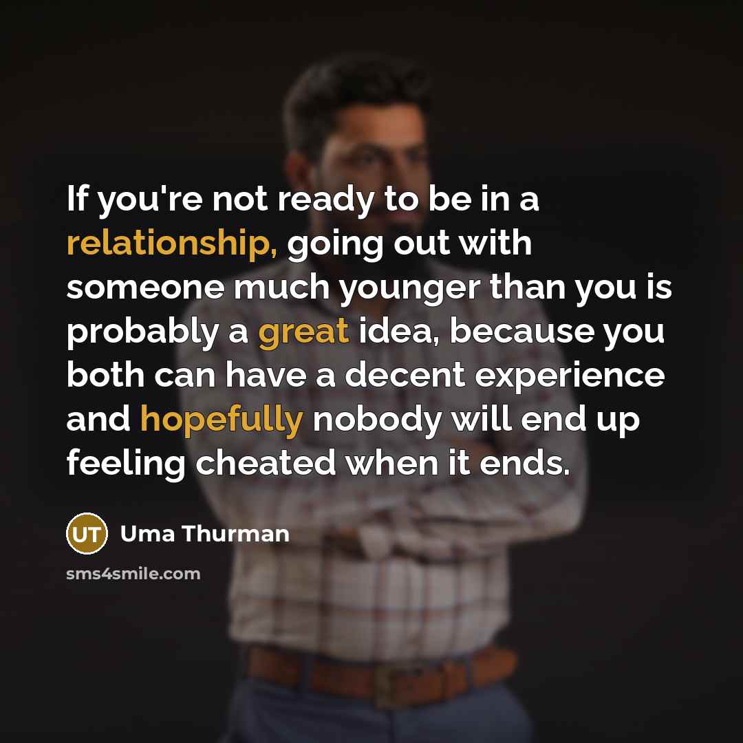 “If you're not ready to be in a relationship, going out with someone much younger than you is probably a great idea, because you both can have a decent experience and hopefully nobody will end up feeling cheated when it ends.” quote by Uma Thurman