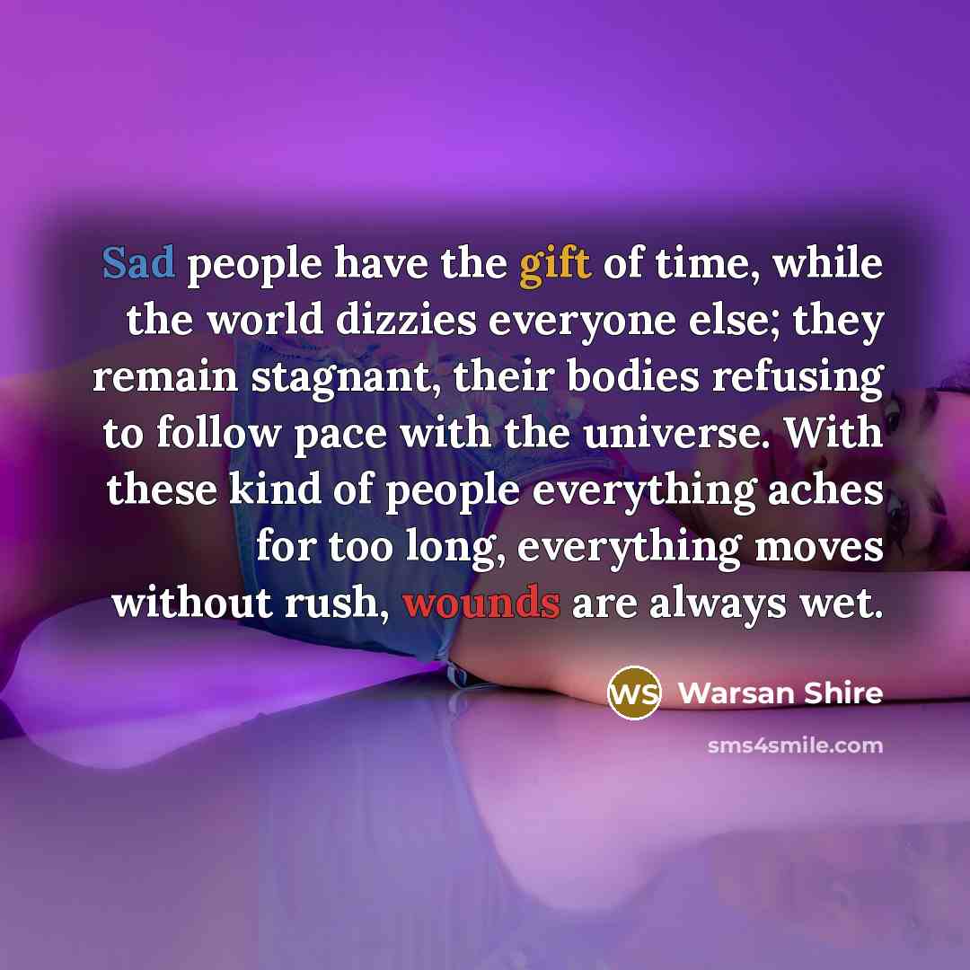 “Sad people have the gift of time, while the world dizzies everyone else; they remain stagnant, their bodies refusing to follow pace with the universe. With these kind of people everything aches for too long, everything moves without rush, wounds are always wet.” quote by Warsan Shire