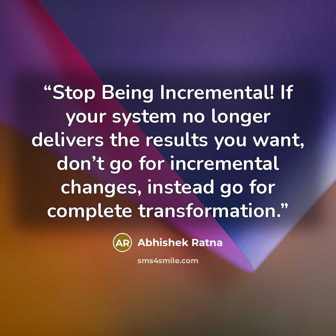 “Stop Being Incremental! If your system no longer delivers the results you want, don’t go for incremental changes, instead go for complete transformation.” quote by Abhishek Ratna