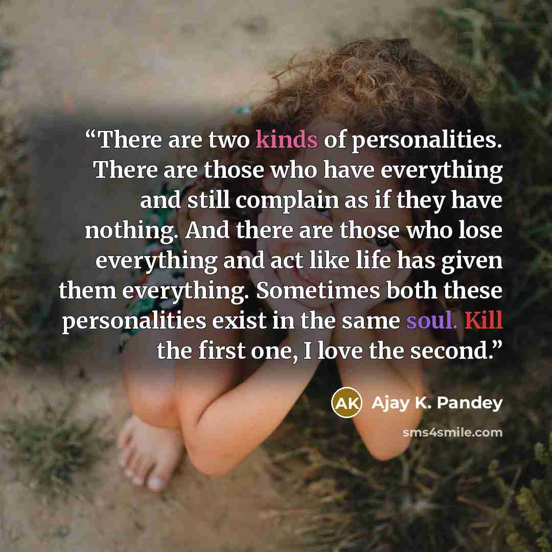 “There are two kinds of personalities. There are those who have everything and still complain as if they have nothing. And there are those who lose everything and act like life has given them everything. Sometimes both these personalities exist in the same soul. Kill the first one, I love the second.” quote by Ajay K. Pandey