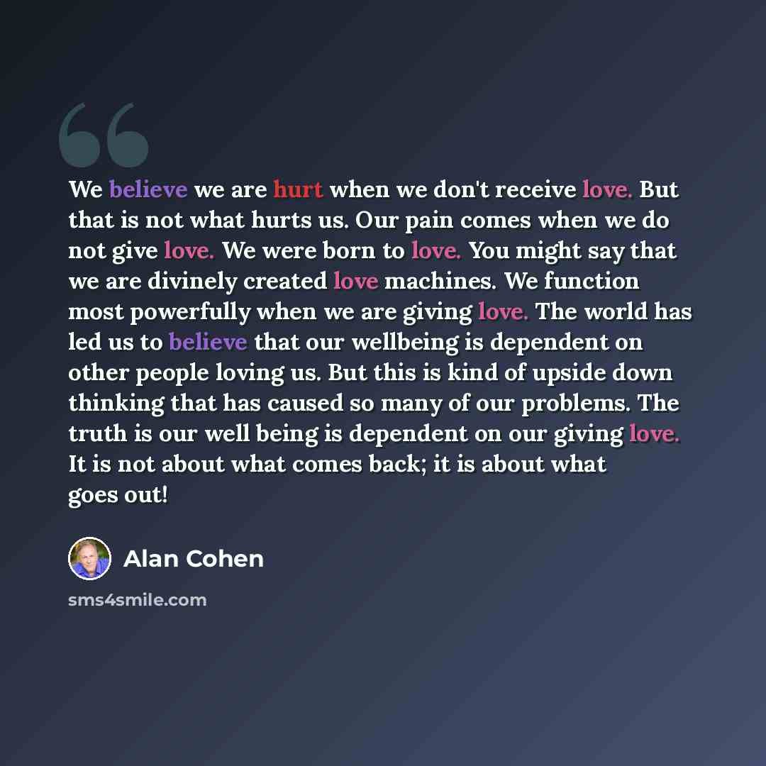 “We believe we are hurt when we don't receive love. But that is not what hurts us. Our pain comes when we do not give love. We were born to love. You might say that we are divinely created love machines. We function most powerfully when we are giving love. The world has led us to believe that our…” quote by Alan Cohen