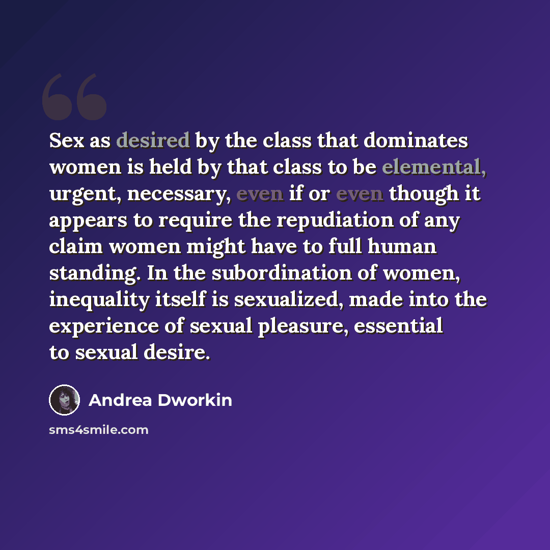 “Sex as desired by the class that dominates women is held by that class to be elemental, urgent, necessary, even if or even though it appears to require the repudiation of any claim women might have to full human standing. In the subordination of women, inequality itself is sexualized, made into…” quote by Andrea Dworkin