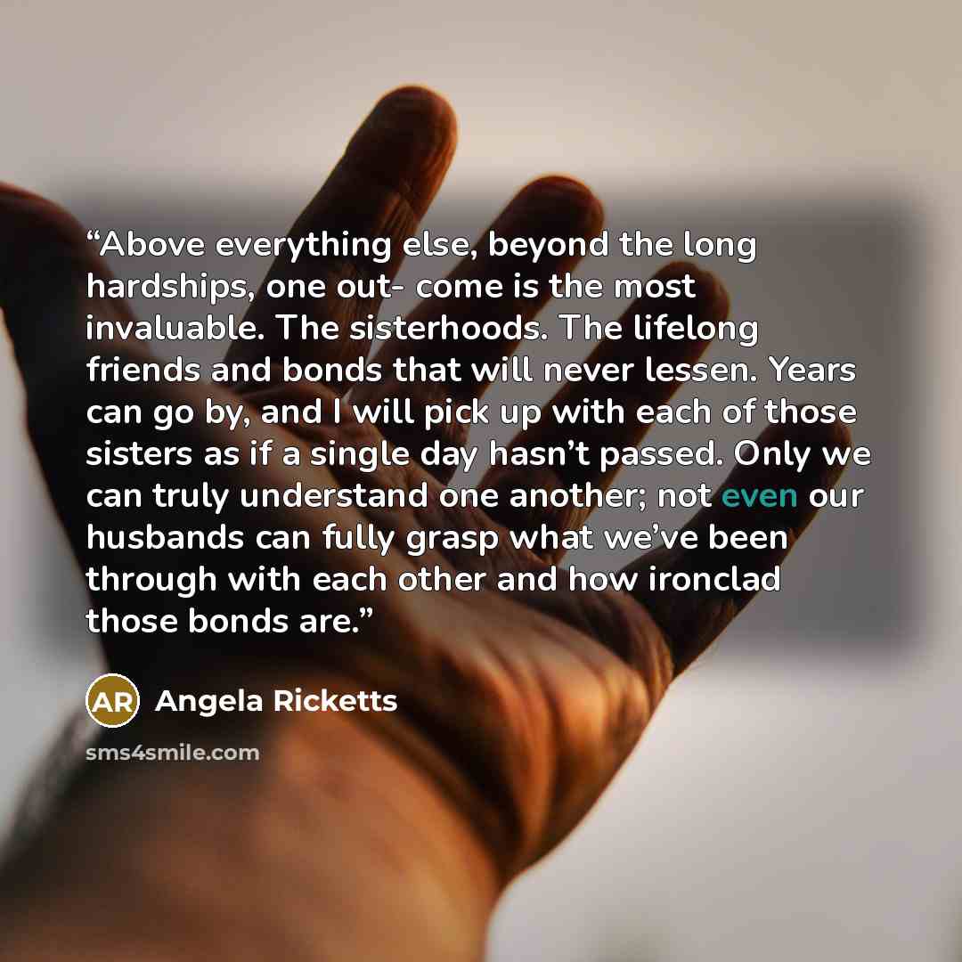 “Above everything else, beyond the long hardships, one out- come is the most invaluable. The sisterhoods. The lifelong friends and bonds that will never lessen. Years can go by, and I will pick up with each of those sisters as if a single day hasn’t passed. Only we can truly understand one another…” quote by Angela Ricketts
