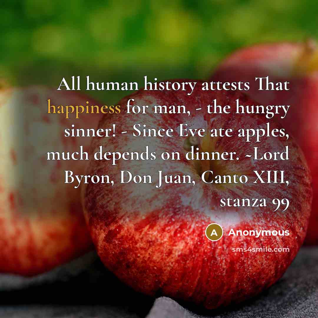 “All human history attests That happiness for man, - the hungry sinner! - Since Eve ate apples, much depends on dinner. ~Lord Byron, Don Juan, Canto XIII, stanza 99” quote by Anonymous