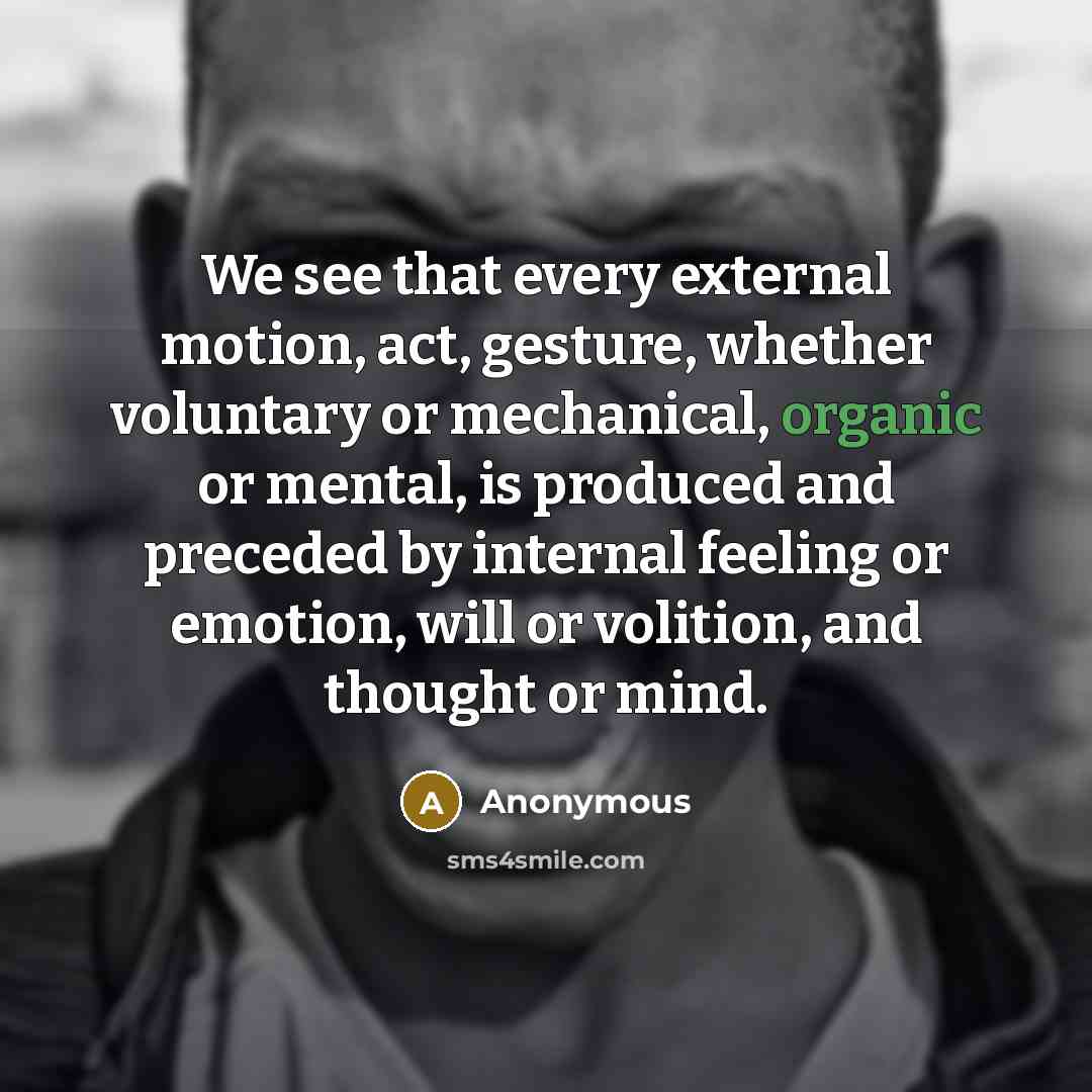 “We see that every external motion, act, gesture, whether voluntary or mechanical, organic or mental, is produced and preceded by internal feeling or emotion, will or volition, and thought or mind.” quote by Anonymous