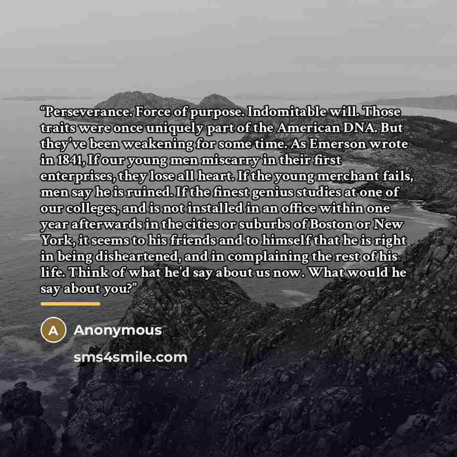 “Perseverance. Force of purpose. Indomitable will. Those traits were once uniquely part of the American DNA. But they’ve been weakening for some time. As Emerson wrote in 1841, If our young men miscarry in their first enterprises, they lose all heart. If the young merchant fails, men say he is…” quote by Anonymous