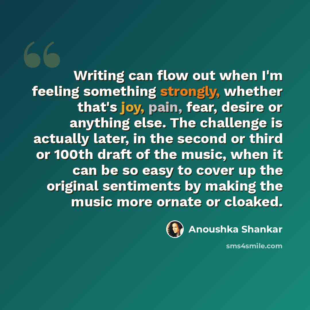 “Writing can flow out when I'm feeling something strongly, whether that's joy, pain, fear, desire or anything else. The challenge is actually later, in the second or third or 100th draft of the music, when it can be so easy to cover up the original sentiments by making the music more ornate or…” quote by Anoushka Shankar