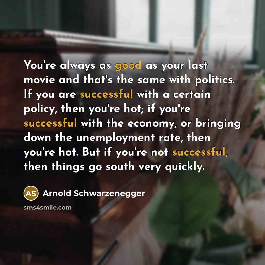 “You're always as good as your last movie and that's the same with politics. If you are successful with a certain policy, then you're hot; if you're successful with the economy, or bringing down the unemployment rate, then you're hot. But if you're not successful, then things go south very quickly.” quote by Arnold Schwarzenegger