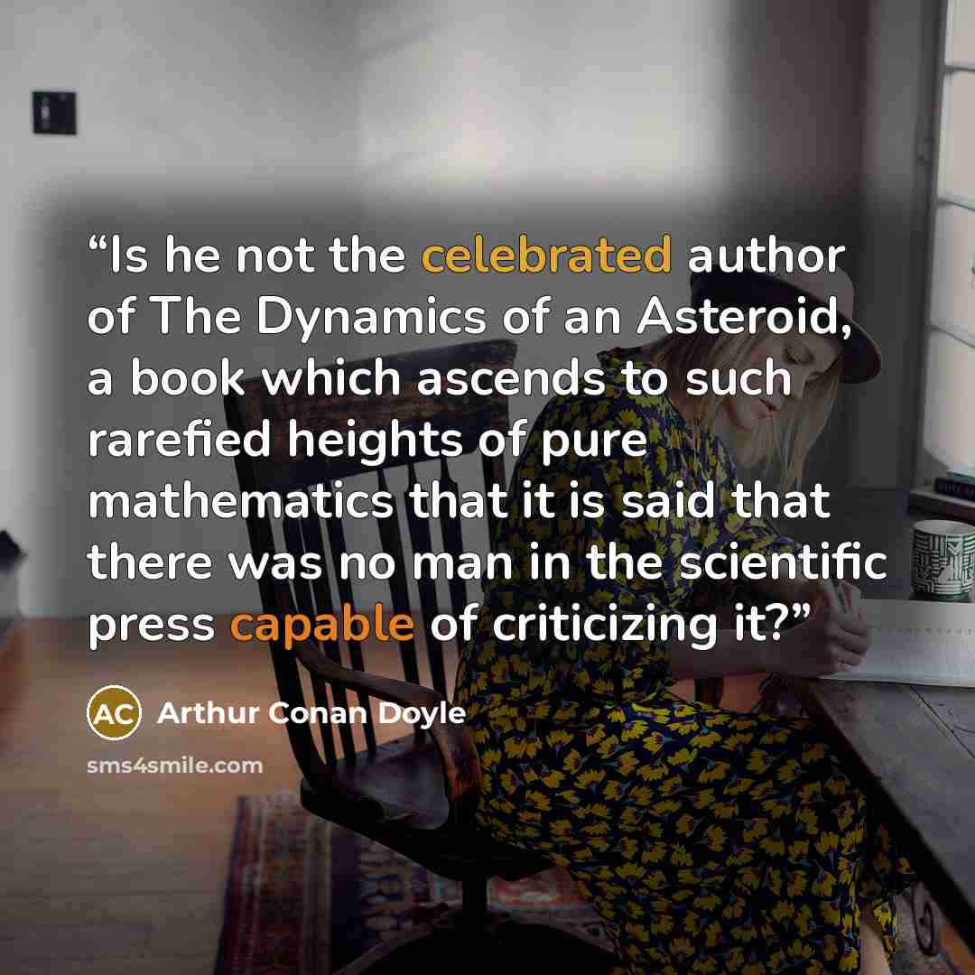 “Is he not the celebrated author of The Dynamics of an Asteroid, a book which ascends to such rarefied heights of pure mathematics that it is said that there was no man in the scientific press capable of criticizing it?” quote by Arthur Conan Doyle
