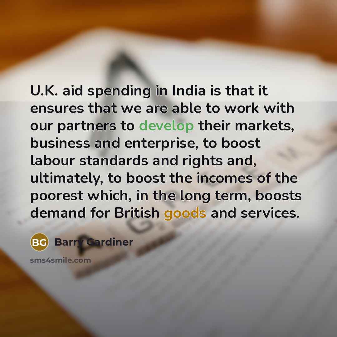 “U.K. aid spending in India is that it ensures that we are able to work with our partners to develop their markets, business and enterprise, to boost labour standards and rights and, ultimately, to boost the incomes of the poorest which, in the long term, boosts demand for British goods and services.” quote by Barry Gardiner