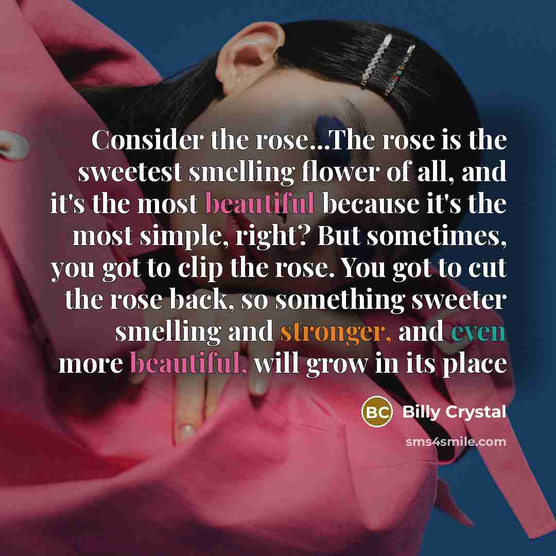“Consider the rose...The rose is the sweetest smelling flower of all, and it's the most beautiful because it's the most simple, right? But sometimes, you got to clip the rose. You got to cut the rose back, so something sweeter smelling and stronger, and even more beautiful, will grow in its place” quote by Billy Crystal