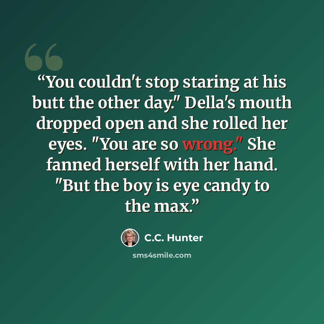 “You couldn't stop staring at his butt the other day." Della's mouth dropped open and she rolled her eyes. "You are so wrong." She fanned herself with her hand. "But the boy is eye candy to the max.” quote by C.C. Hunter
