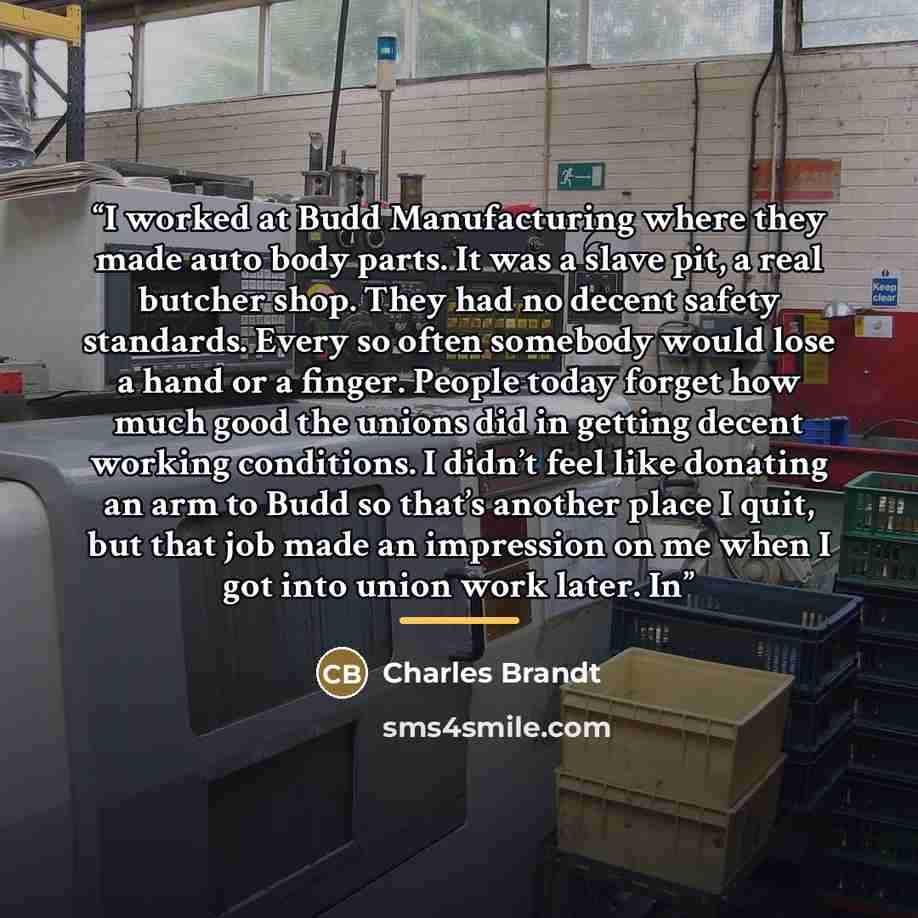 “I worked at Budd Manufacturing where they made auto body parts. It was a slave pit, a real butcher shop. They had no decent safety standards. Every so often somebody would lose a hand or a finger. People today forget how much good the unions did in getting decent working conditions. I didn’t feel…” quote by Charles Brandt
