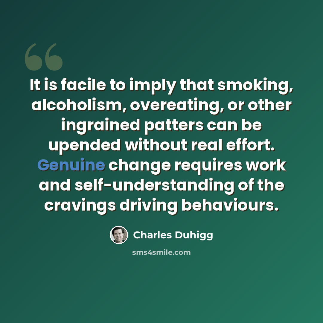 “It is facile to imply that smoking, alcoholism, overeating, or other ingrained patters can be upended without real effort. Genuine change requires work and self-understanding of the cravings driving behaviours.” quote by Charles Duhigg