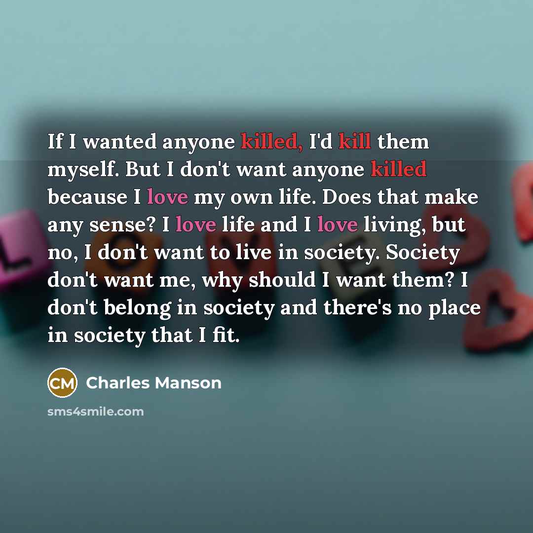 “If I wanted anyone killed, I'd kill them myself. But I don't want anyone killed because I love my own life. Does that make any sense? I love life and I love living, but no, I don't want to live in society. Society don't want me, why should I want them? I don't belong in society and there's no…” quote by Charles Manson