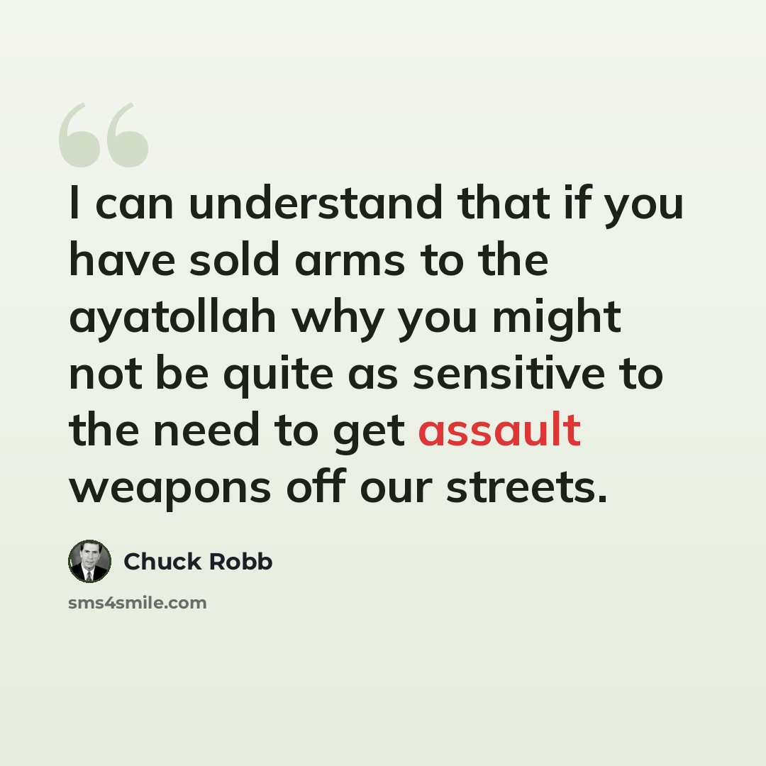 “I can understand that if you have sold arms to the ayatollah why you might not be quite as sensitive to the need to get assault weapons off our streets.” quote by Chuck Robb