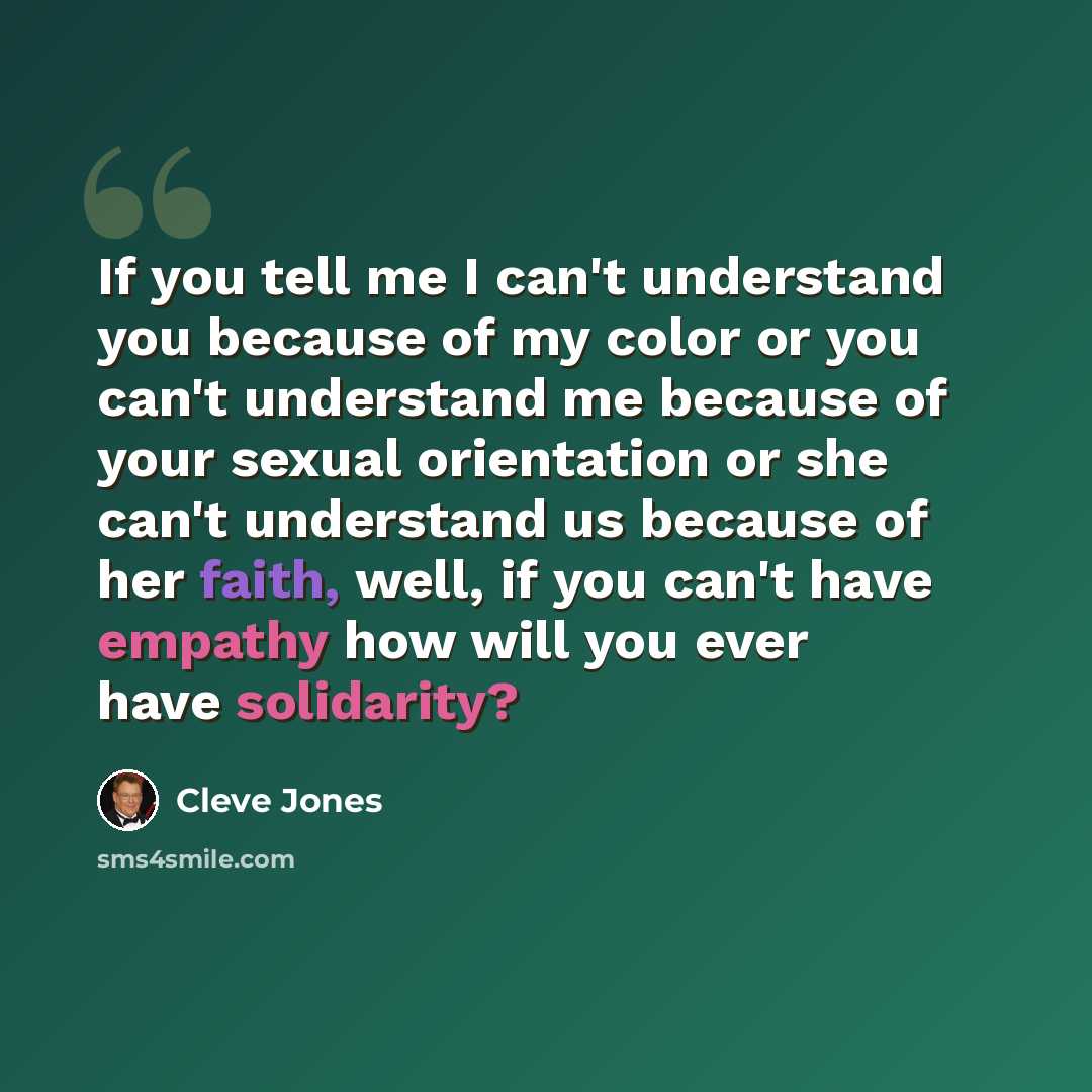 “If you tell me I can't understand you because of my color or you can't understand me because of your sexual orientation or she can't understand us because of her faith, well, if you can't have empathy how will you ever have solidarity?” quote by Cleve Jones
