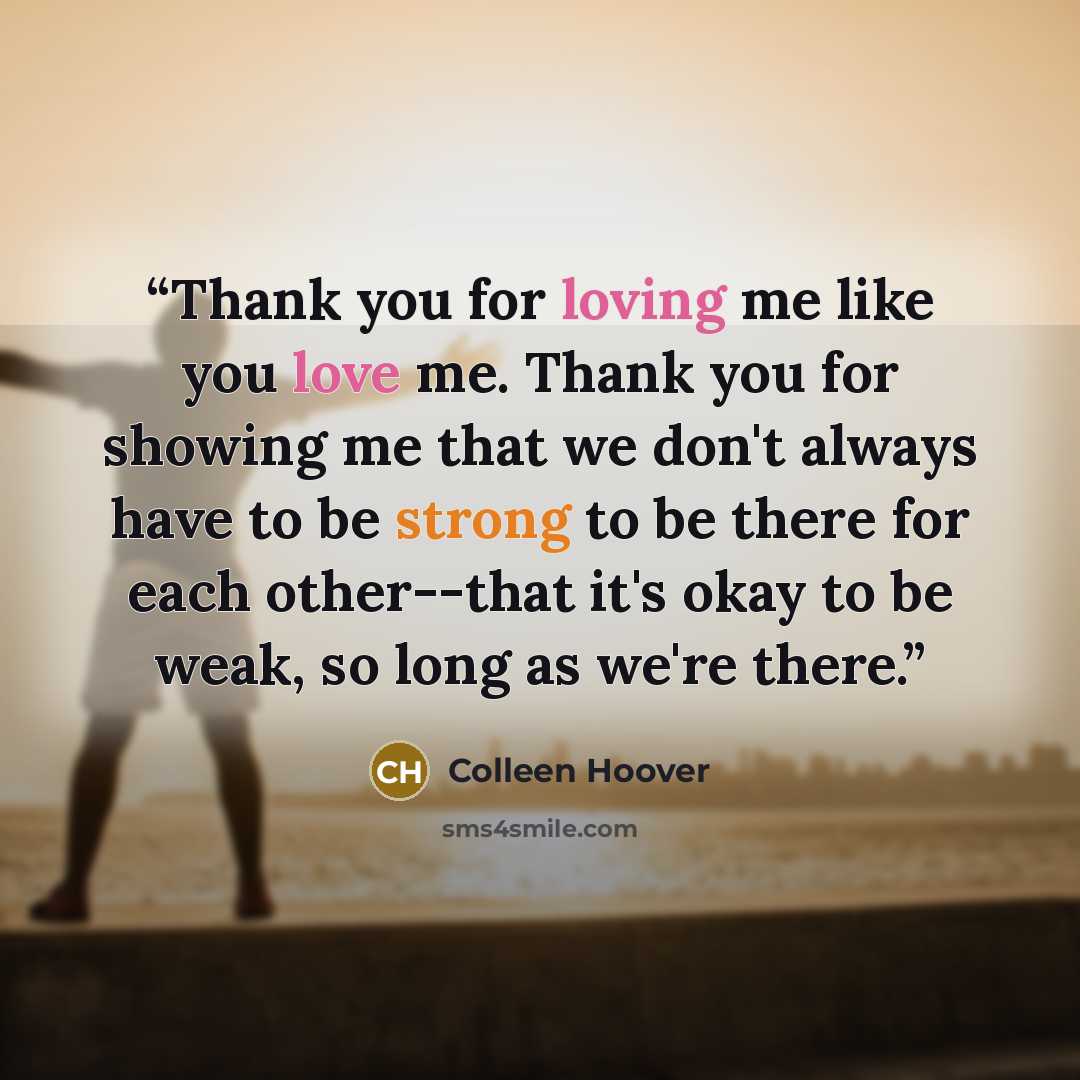 “Thank you for loving me like you love me. Thank you for showing me that we don't always have to be strong to be there for each other--that it's okay to be weak, so long as we're there.” quote by Colleen Hoover
