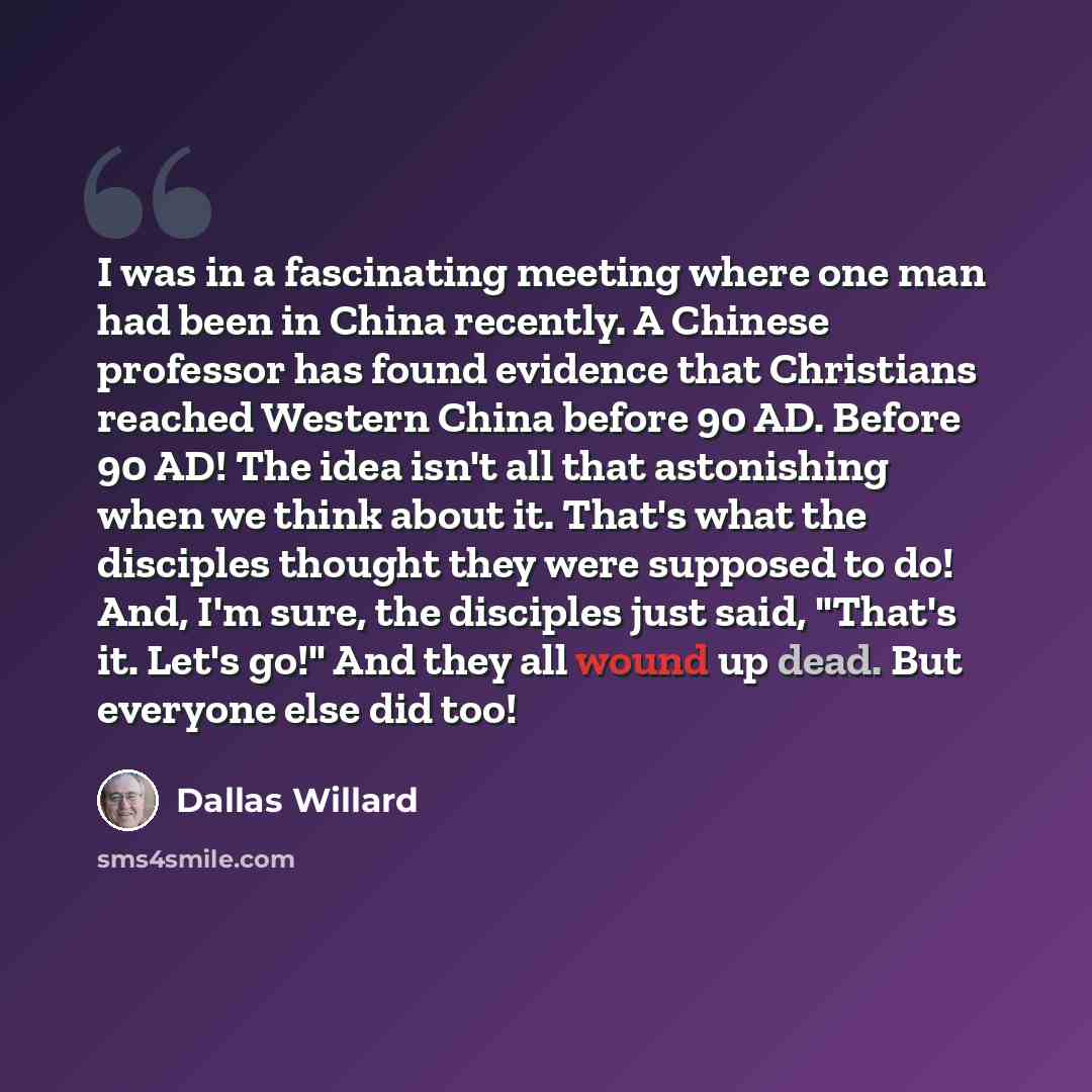 “I was in a fascinating meeting where one man had been in China recently. A Chinese professor has found evidence that Christians reached Western China before 90 AD. Before 90 AD! The idea isn't all that astonishing when we think about it. That's what the disciples thought they were supposed to do!…” quote by Dallas Willard
